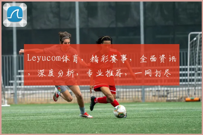 Leyucom体育，精彩赛事，全面资讯，深度分析，专业推荐，一网打尽