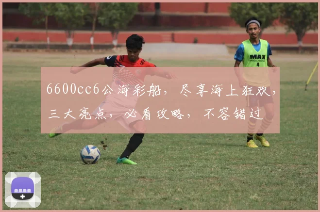 6600cc6公海彩船，尽享海上狂欢，三大亮点，必看攻略，不容错过