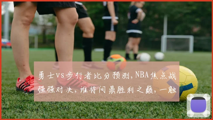 勇士vs步行者比分预测,NBA焦点战强强对决,谁将问鼎胜利之巅,一触即发,悬念迭起