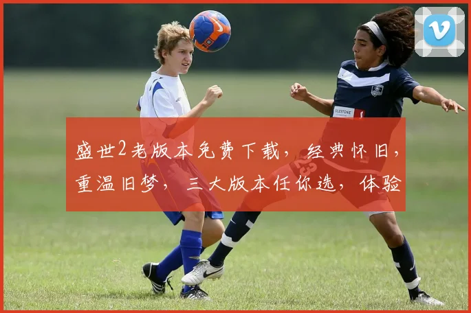 盛世2老版本免费下载，经典怀旧，重温旧梦，三大版本任你选，体验不同风韵