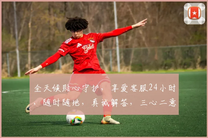 全天候贴心守护，享爱客服24小时，随时随地，真诚解答，三心二意，助您无忧。