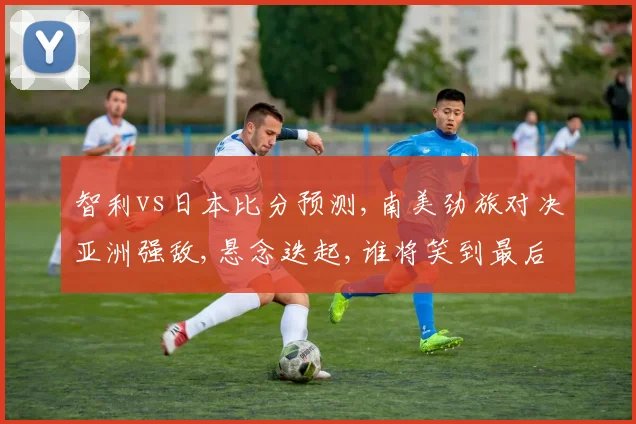 智利vs日本比分预测,南美劲旅对决亚洲强敌,悬念迭起,谁将笑到最后