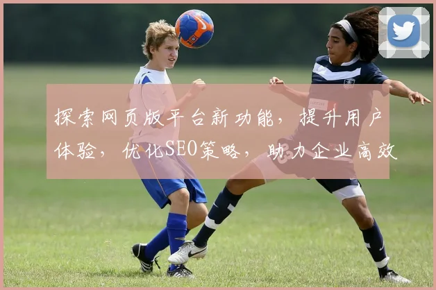 探索网页版平台新功能，提升用户体验，优化SEO策略，助力企业高效运营三步走