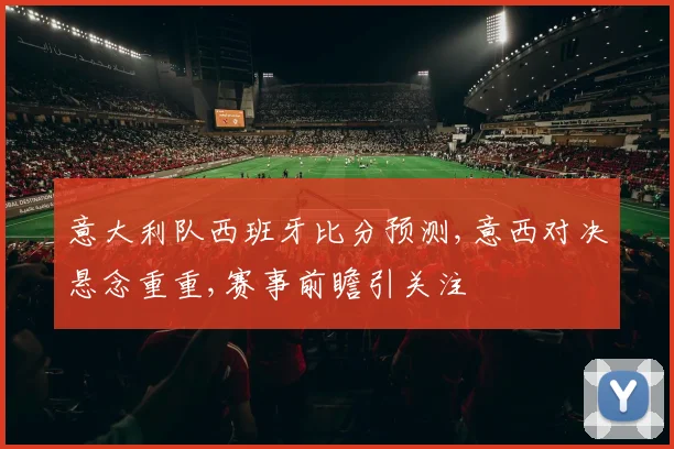 意大利队西班牙比分预测,意西对决悬念重重,赛事前瞻引关注