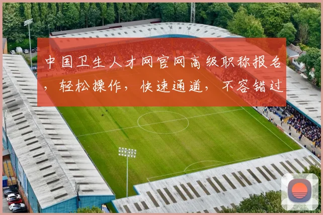 中国卫生人才网官网高级职称报名，轻松操作，快速通道，不容错过，敬请关注