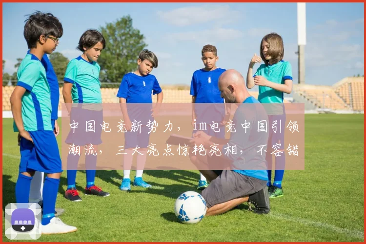中国电竞新势力，im电竞中国引领潮流，三大亮点惊艳亮相，不容错过